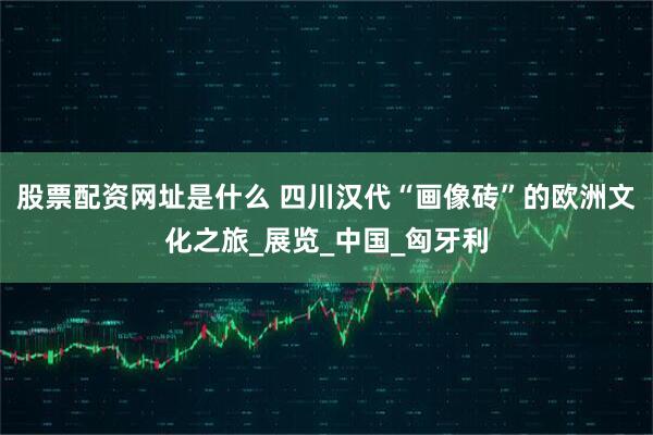 股票配资网址是什么 四川汉代“画像砖”的欧洲文化之旅_展览_中国_匈牙利