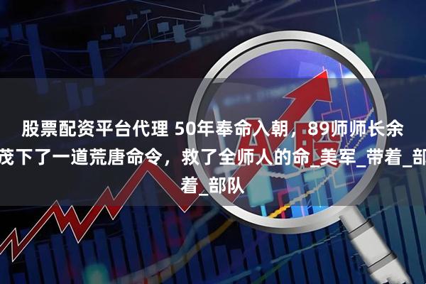 股票配资平台代理 50年奉命入朝，89师师长余光茂下了一道荒唐命令，救了全师人的命_美军_带着_部队