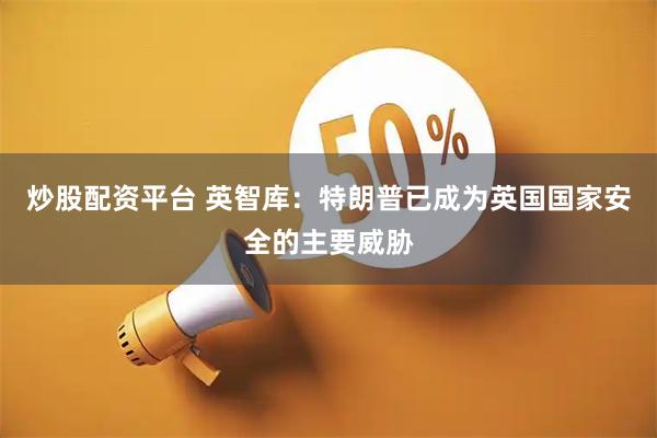 炒股配资平台 英智库：特朗普已成为英国国家安全的主要威胁