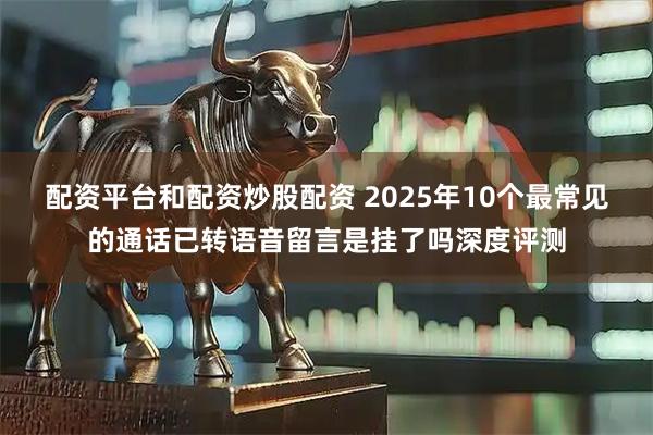 配资平台和配资炒股配资 2025年10个最常见的通话已转语音留言是挂了吗深度评测