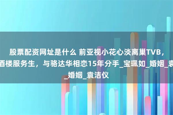 股票配资网址是什么 前亚视小花心淡离巢TVB，曾做酒楼服务生，与骆达华相恋15年分手_宝珮如_婚姻_袁洁仪