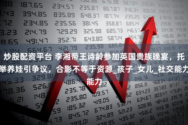 炒股配资平台 李湘带王诗龄参加英国贵族晚宴，托举养娃引争议，合影不等于资源_孩子_女儿_社交能力