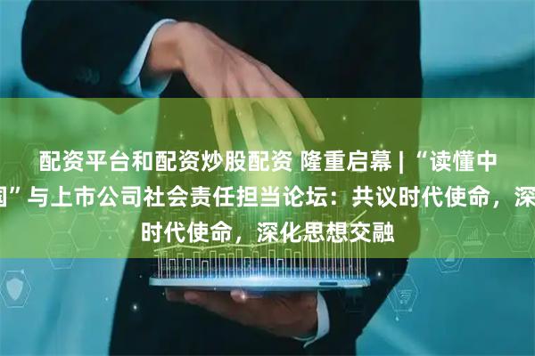 配资平台和配资炒股配资 隆重启幕 | “读懂中国·爱上中国”与上市公司社会责任担当论坛：共议时代使命，深化思想交融