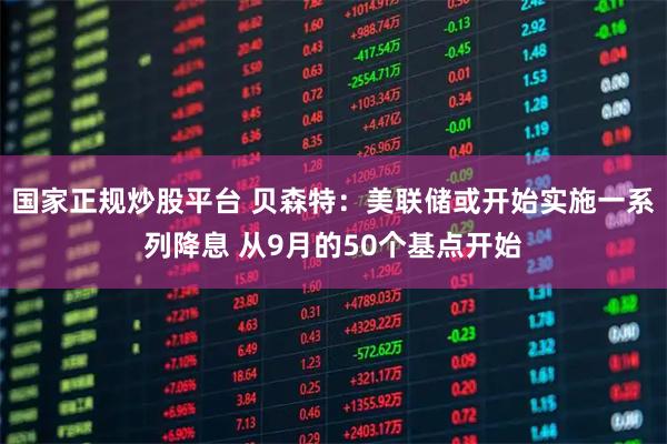 国家正规炒股平台 贝森特：美联储或开始实施一系列降息 从9月的50个基点开始