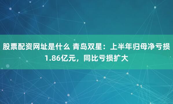 股票配资网址是什么 青岛双星：上半年归母净亏损1.86亿元，同比亏损扩大