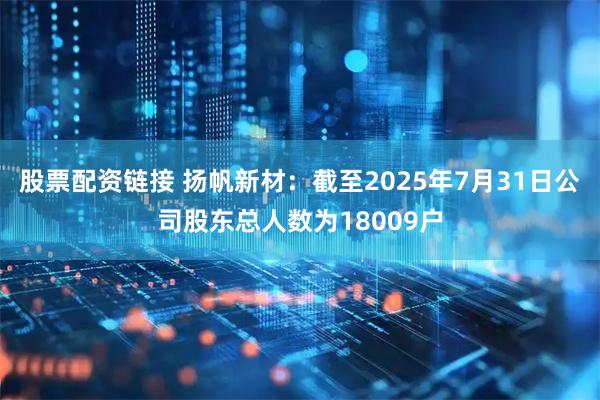 股票配资链接 扬帆新材：截至2025年7月31日公司股东总人数为18009户