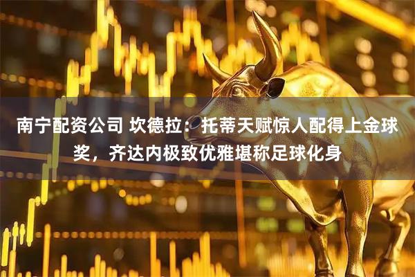 南宁配资公司 坎德拉：托蒂天赋惊人配得上金球奖，齐达内极致优雅堪称足球化身