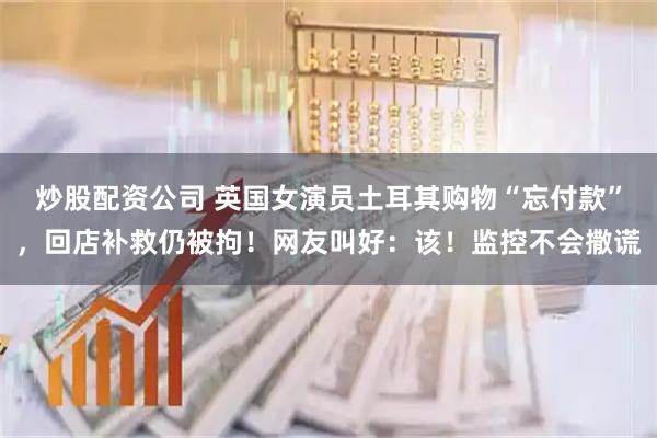 炒股配资公司 英国女演员土耳其购物“忘付款”，回店补救仍被拘！网友叫好：该！监控不会撒谎