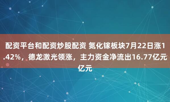 配资平台和配资炒股配资 氮化镓板块7月22日涨1.42%，德龙激光领涨，主力资金净流出16.77亿元