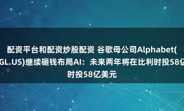 配资平台和配资炒股配资 谷歌母公司Alphabet(GOOGL.US)继续砸钱布局AI：未来两年将在比利时投58亿美元