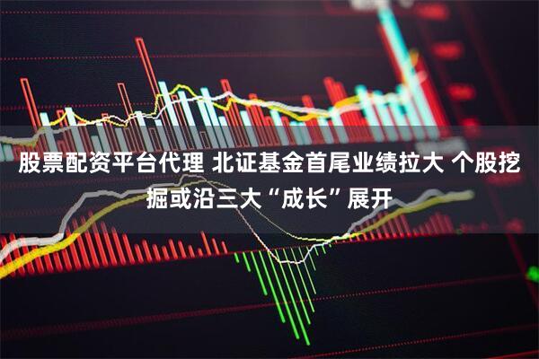 股票配资平台代理 北证基金首尾业绩拉大 个股挖掘或沿三大“成长”展开