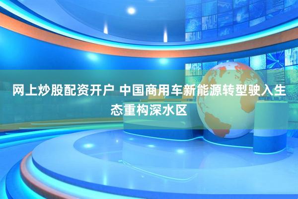 网上炒股配资开户 中国商用车新能源转型驶入生态重构深水区
