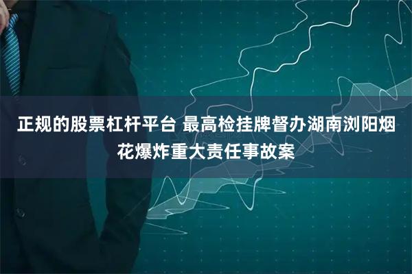 正规的股票杠杆平台 最高检挂牌督办湖南浏阳烟花爆炸重大责任事故案